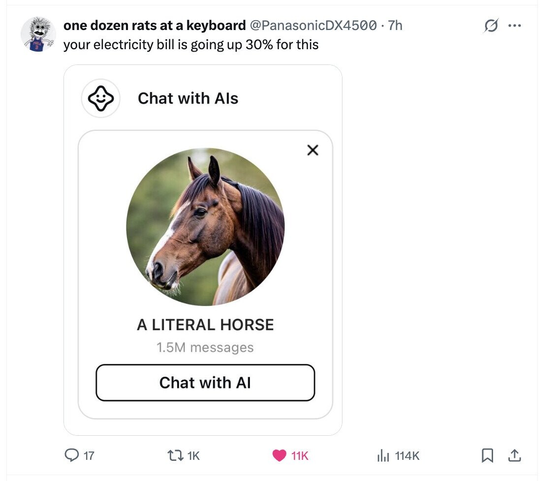 G one dozen rats at a keyboard @PanasonicDX4500.7 7h ... your electricity bill is going up 30% for this Chat with Als x A LITERAL HORSE 1.5M messages Chat with AI 17 1K 11K del 114K 