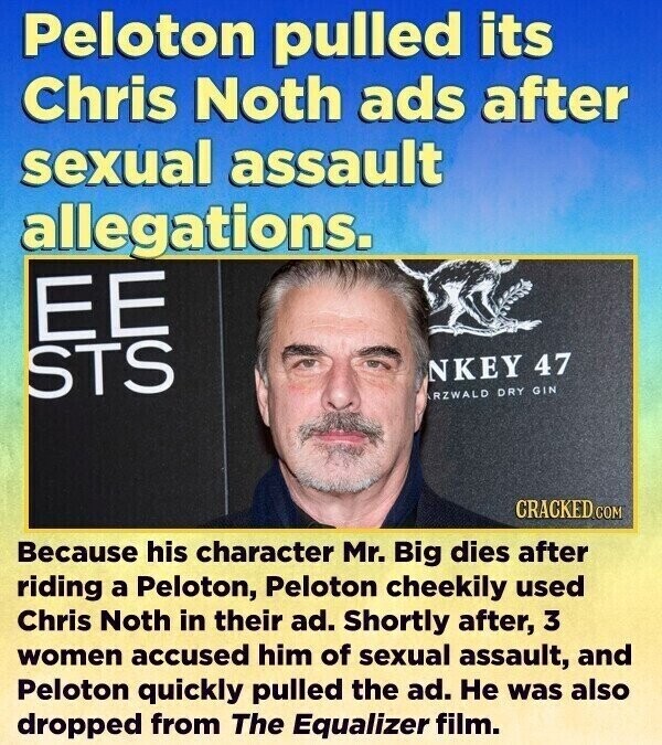 Peloton pulled its Chris Noth ads after sexual assault allegations. ЕЕ STS NKEY 47 RZWALD DRY GIN CRACKED.COM Because his character Mr. Big dies after riding a Peloton, Peloton cheekily used Chris Noth in their ad. Shortly after, 3 women accused him of sexual assault, and Peloton quickly pulled the ad. Не was also dropped from The Equalizer film.