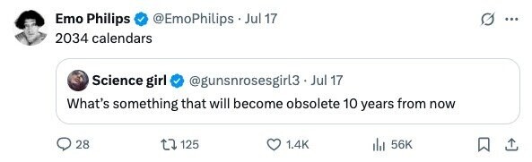 Emo Philips @EmoPhilips . Jul 17 ... 2034 calendars Science girl @gunsnrosesgirl3.Jul 17 What's something that will become obsolete 10 years from now 28 125 1.4K 56K 