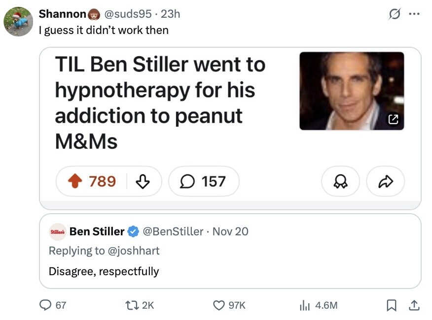 Shannon @suds95 23h G ... I guess it didn't work then TIL Ben Stiller went to hypnotherapy for his addiction to peanut M&Ms 789 157 Stilles's Ben Stiller @BenStiller Nov 20 Replying to @joshhart Disagree, respectfully 67 2K 97K del 4.6M 