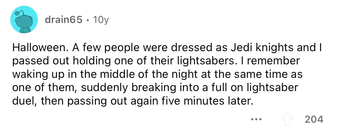 drain65 . 10y Halloween. A few people were dressed as Jedi knights and I passed out holding one of their lightsabers. I remember waking up in the middle of the night at the same time as one of them, suddenly breaking into a full on lightsaber duel, then passing out again five minutes later. ... 204