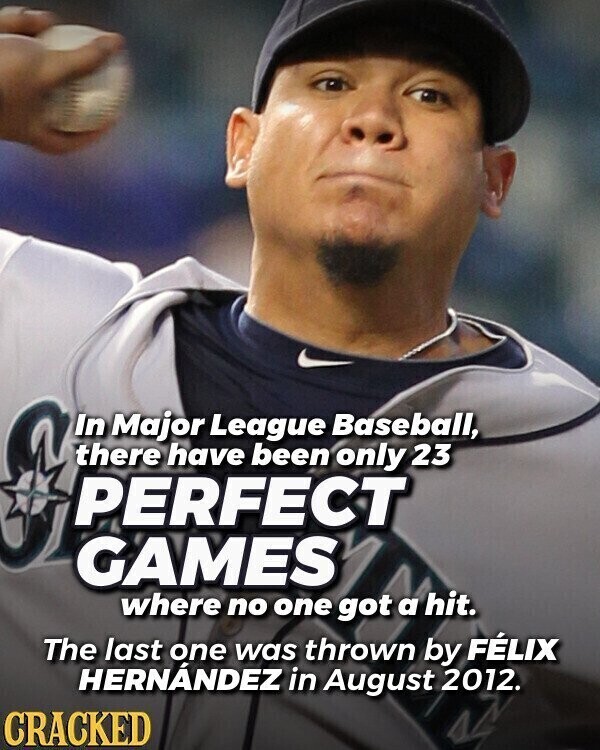 In Major League Baseball, there have been only 23 PERFECT GAMES where no one got a hit. The last one was thrown by FÉLIX HERNÁNDEZ in August 2012. CRACKED