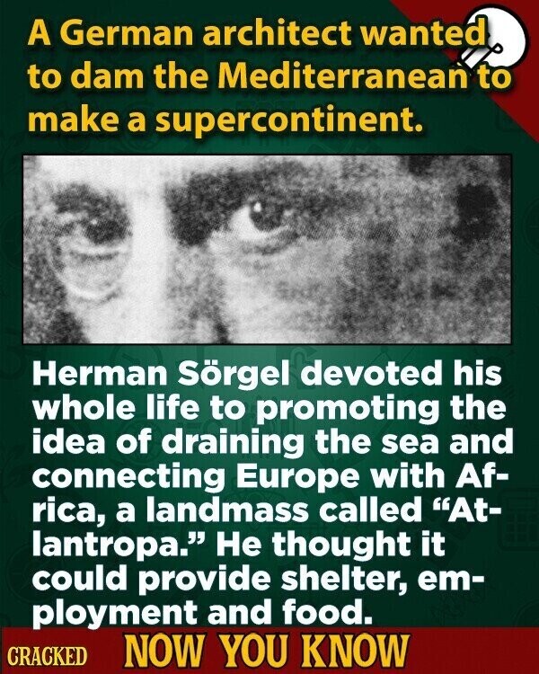 A German architect wanted to dam the Mediterranean to make a supercontinent. Herman Sörgel devoted his whole life to promoting the idea of draining the sea and connecting Europe with Af- rica, a landmass called At- lantropa. Не thought it could provide shelter, em- ployment and food. CRACKED NOW YOU KNOW