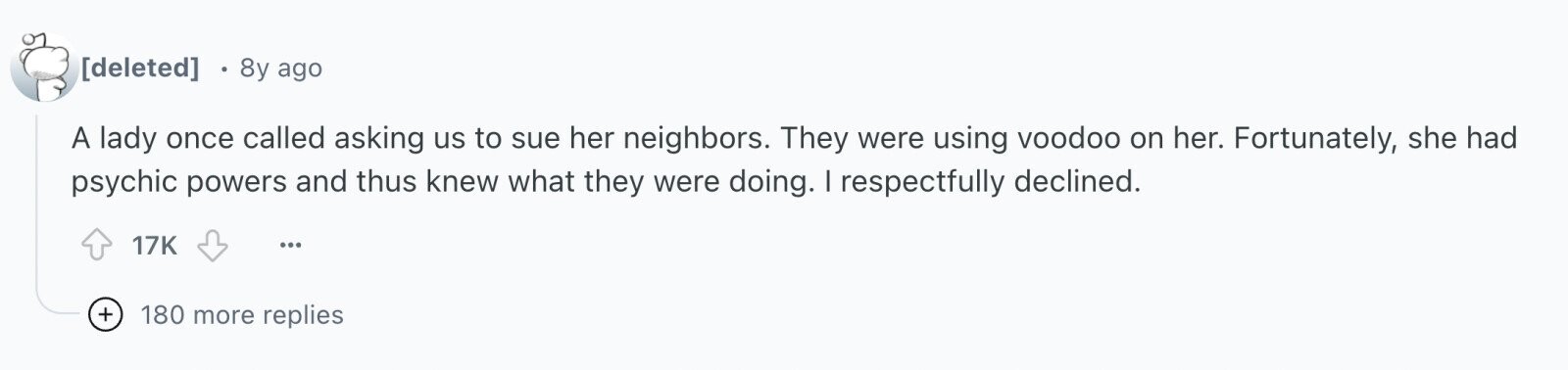  8y ago A lady once called asking us to sue her neighbors. They were using voodoo on her. Fortunately, she had psychic powers and thus knew what they were doing. I respectfully declined. 17K ... + 180 more replies 