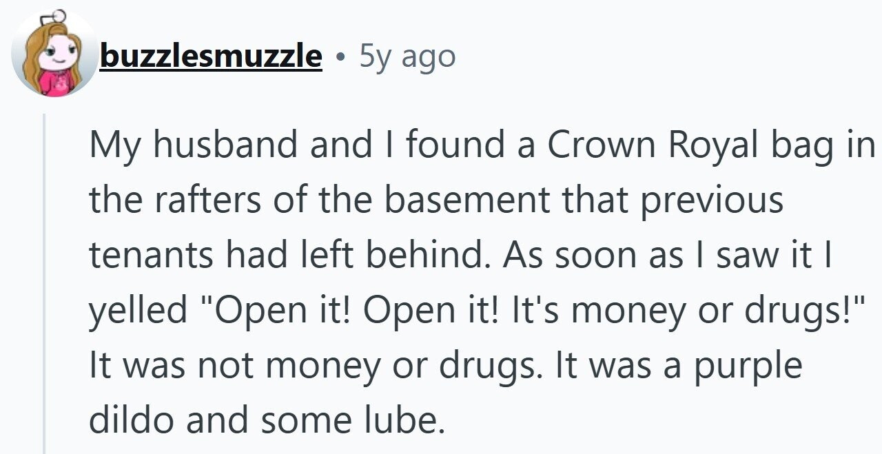 buzzlesmuzzle . 5y ago My husband and I found a Crown Royal bag in the rafters of the basement that previous tenants had left behind. As soon as I saw it I yelled Open it! Open it! It's money or drugs! It was not money or drugs. It was a purple dildo and some lube.