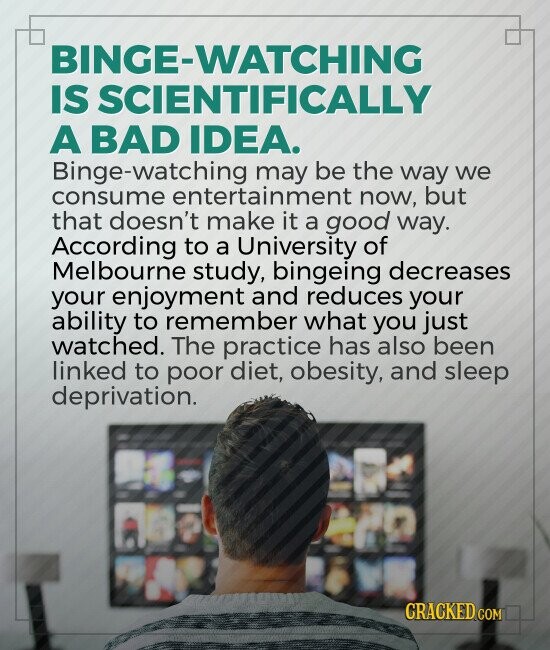 BINGE-WATCHING IS SCIENTIFICALLY A BAD IDEA. Binge-watching may be the way we consume entertainment now, but that doesn't make it a good way. According to a University of Melbourne study, bingeing decreases your enjoyment and reduces your ability to remember what you just watched. The practice has also been linked to poor diet, obesity, and sleep deprivation. CRACKED.COM