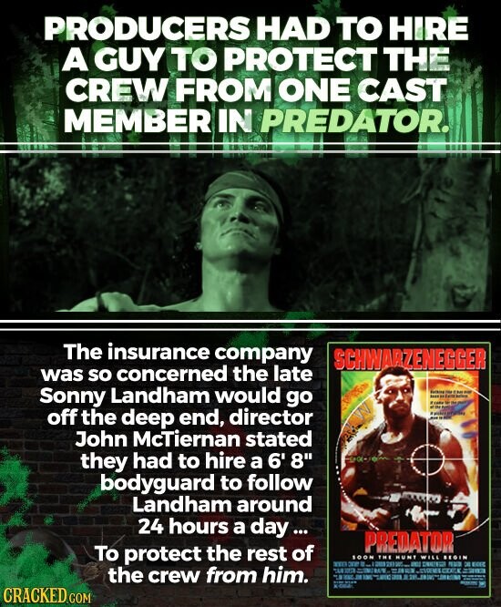 PRODUCERS HAD TO HIRE A GUY TO PROTECT THE CREW FROM ONE CAST MEMBER IN PREDATOR. The insurance company SCHWARZENEGGER was so concerned the late Sonny Landham would go Butking IMENI - - - tendo - I 3 off the deep end, director - - John McTiernan stated they had to hire a 6' 8 bodyguard to follow Landham around 24 hours a day... PREDATOR To protect the rest of SOON THE MUNT WILL BEGIN 300 - DE RUS DE EGEC = BY the - the crew from him. THE - THE - - NOT CRACKED.COM