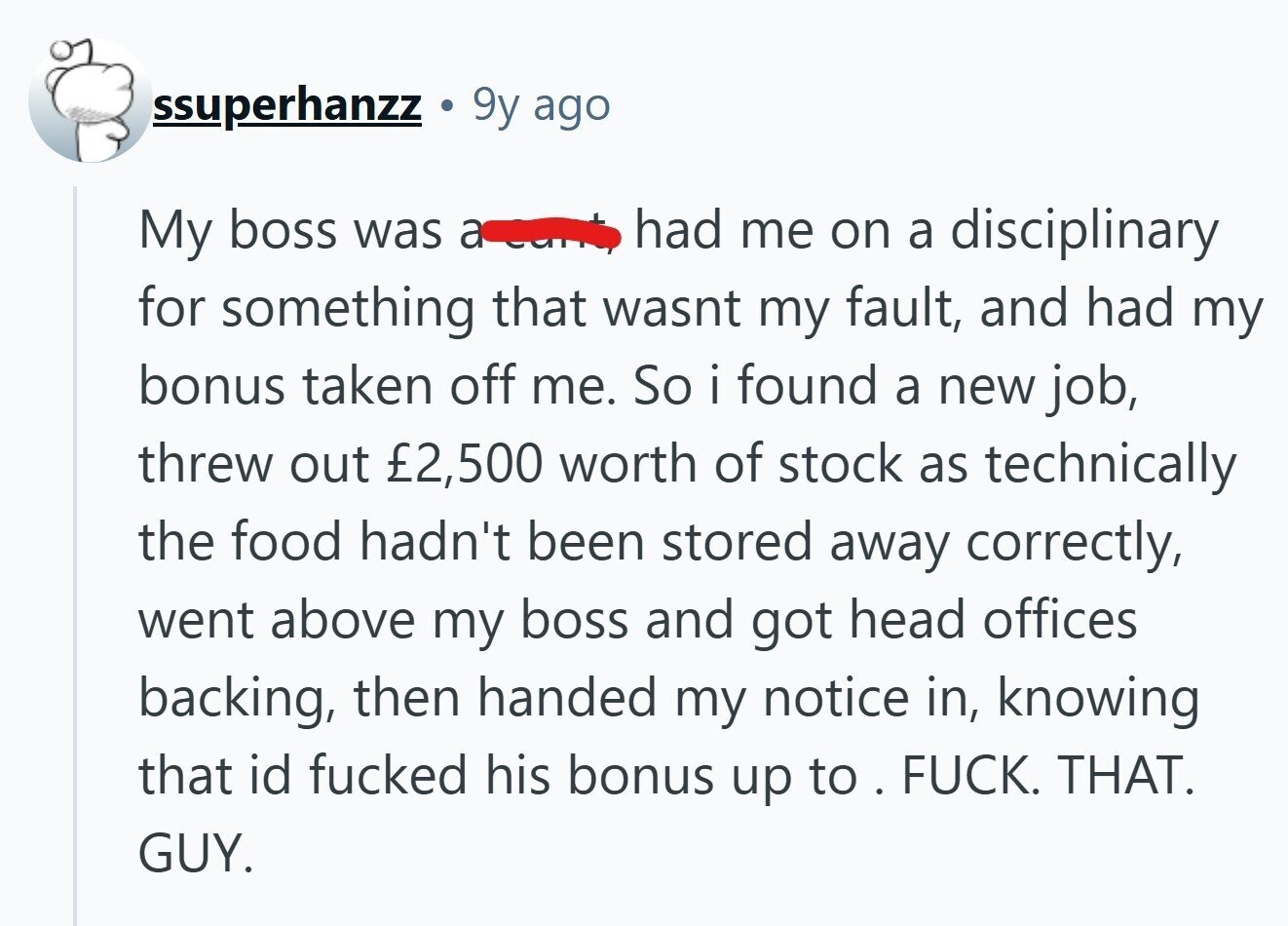 ssuperhanzz G 9y ago had me on a disciplinary My boss was a for something that wasnt my fault, and had my bonus taken off me. So i found a new job, threw out £2,500 worth of stock as technically the food hadn't been stored away correctly, went above my boss and got head offices backing, then handed my notice in, knowing that id fucked his bonus up to . . FUCK. THAT. GUY.