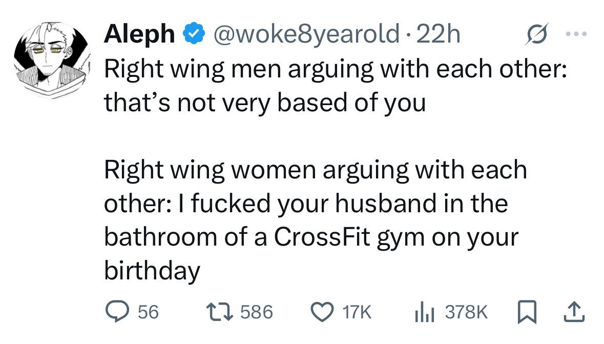 Aleph @woke8yearold 22h ... Right wing men arguing with each other: that's not very based of you Right wing women arguing with each other: I fucked your husband in the bathroom of a CrossFit gym on your birthday 56 586 17K 378K 