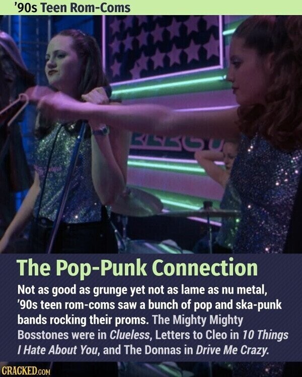 '90s Teen Rom-Coms The Pop-Punk Connection Not as good as grunge yet not as lame as nu metal, '90s teen rom-coms saw a bunch of pop and ska-punk bands rocking their proms. The Mighty Mighty Bosstones were in Clueless, Letters to Cleo in 10 Things / Hate About You, and The Donnas in Drive Me Crazy. CRACKED.COM
