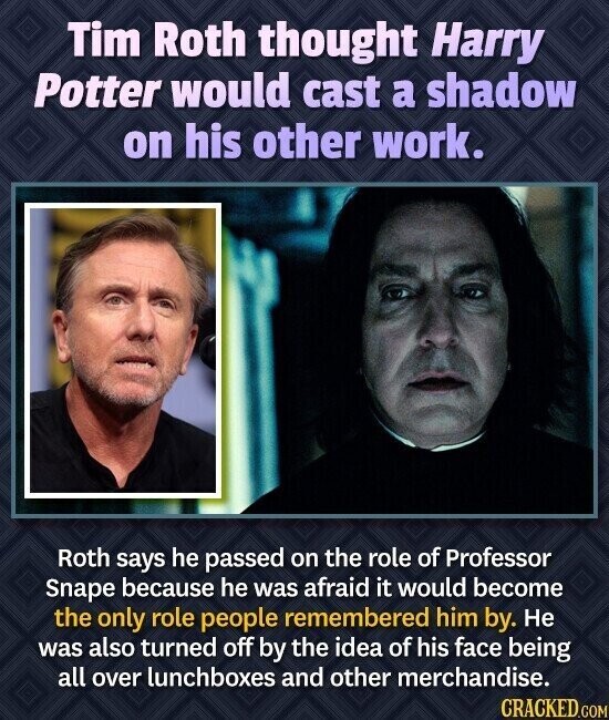 Tim Roth thought Harry Potter would cast a shadow on his other work. Roth says he passed on the role of Professor Snape because he was afraid it would become the only role people remembered him by. Не was also turned off by the idea of his face being all over lunchboxes and other merchandise. CRACKED.COM