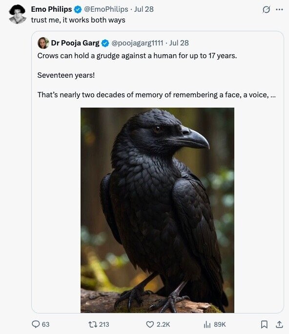 Emo Philips @EmoPhilips Jul 28 0 ... trust me, it works both ways Dr Pooja Garg @poojagarg1111 . . Jul 28 Crows can hold a grudge against a human for up to 17 years. Seventeen years! That's nearly two decades of memory of remembering a face, a voice, ... 63 213 2.2K 89K 