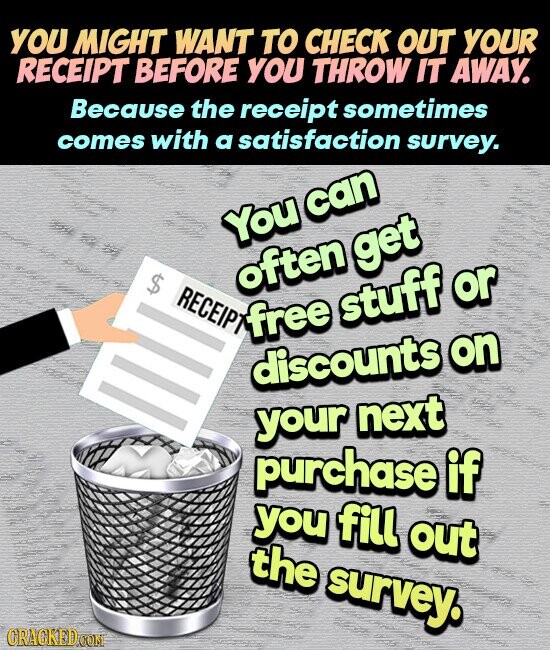 YOU MIGHT WANT TO CHECK OUT YOUR RECEIPT BEFORE YOU THROW IT AWAY. Because the receipt sometimes comes with a satisfaction survey. You can $ often get RECEIPT free stuff or discounts on your next purchase if you fill out the survey. GRAGKED.COM