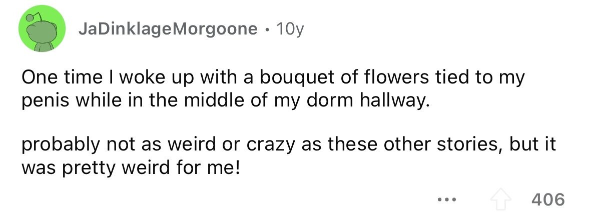 JaDinklageMorgoone . 10y One time I woke up with a bouquet of flowers tied to my penis while in the middle of my dorm hallway. probably not as weird or crazy as these other stories, but it was pretty weird for me! 406