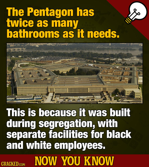 The Pentagon has twice as many bathrooms as it needs. This is because it was built during segregation, with separate facilities for black and white employees. NOW YOU KNOW CRACKED.COM