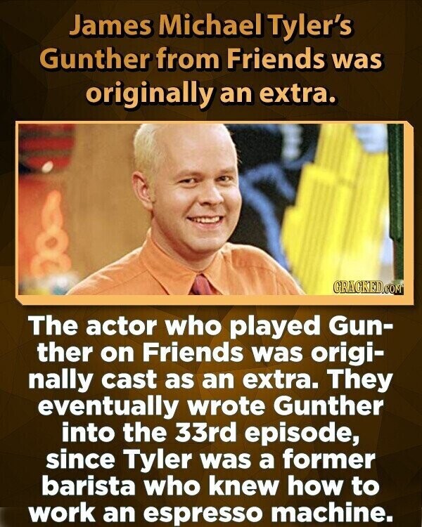 James Michael Tyler's Gunther from Friends was originally an extra. GRAGKED.COM The actor who played Gun- ther on Friends was origi- nally cast as an extra. They eventually wrote Gunther into the 33rd episode, since Tyler was a former barista who knew how to work an espresso machine.