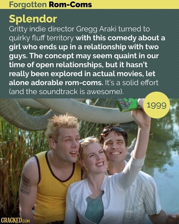 Forgotten Rom-Coms Splendor Gritty indie director Gregg Araki turned to quirky fluff territory with this comedy about a girl who ends up in a relationship with two guys. The concept may seem quaint in our time of open relationships, but it hasn't really been explored in actual movies, let alone adorable rom-coms. It's a solid effort (and the soundtrack is awesome). 1999 CRACKED.COM