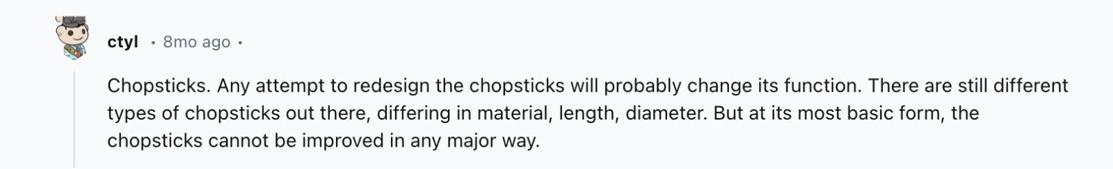 ctyl 8mo ago Chopsticks. Any attempt to redesign the chopsticks will probably change its function. There are still different types of chopsticks out there, differing in material, length, diameter. But at its most basic form, the chopsticks cannot be improved in any major way.