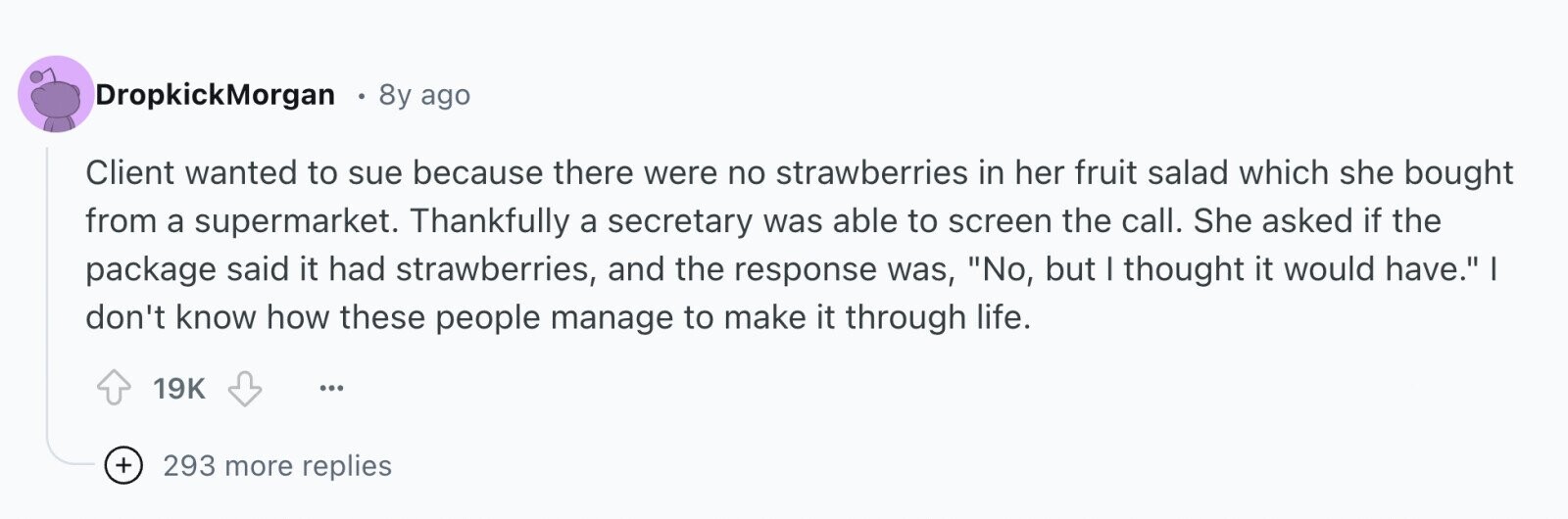 DropkickMorgan 8y ago Client wanted to sue because there were no strawberries in her fruit salad which she bought from a supermarket. Thankfully a secretary was able to screen the call. She asked if the package said it had strawberries, and the response was, No, but I thought it would have. I don't know how these people manage to make it through life. 19K ... + 293 more replies 