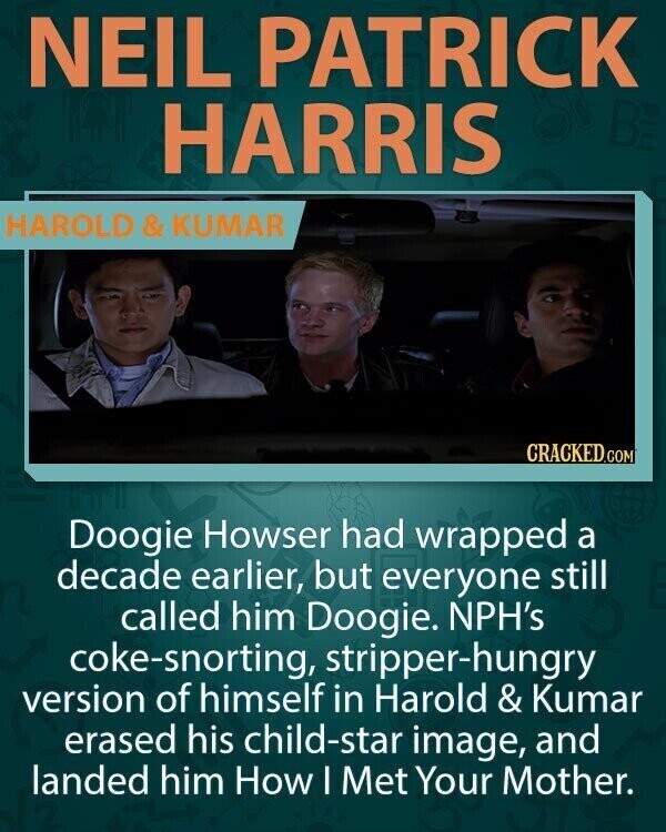 NEIL PATRICK HARRIS HAROLD&KUMAR CRACKED.COM Doogie Howser had wrapped a decade earlier, but everyone still called him Doogie. NPH's coke-snorting, stripper-hungry version of himself in Harold & Kumar erased his child-star image, and landed him How I Met Your Mother.