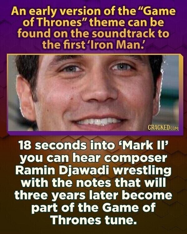 An early version of the Game of Thrones theme can be found on the soundtrack to the first 'Iron Man! CRACKED.COM 18 seconds into 'Mark Il' you can hear composer Ramin Djawadi wrestling with the notes that will three years later become part of the Game of Thrones tune.