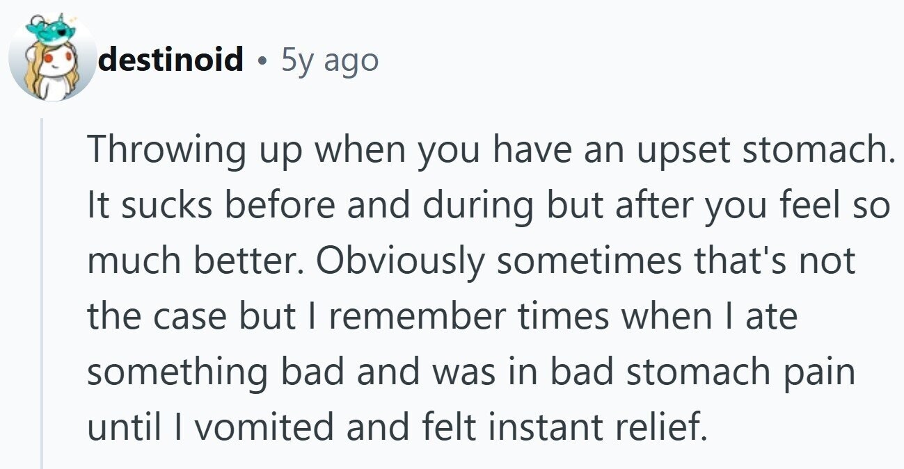 destinoid 5y ago Throwing up when you have an upset stomach. It sucks before and during but after you feel so much better. Obviously sometimes that's not the case but | remember times when I ate something bad and was in bad stomach pain until I vomited and felt instant relief.