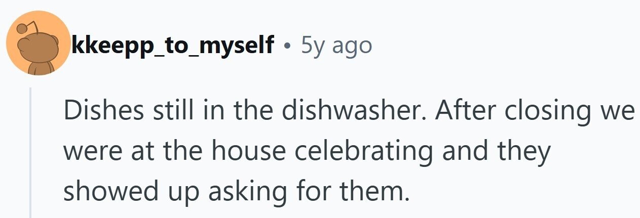 kkeepp_to_myself . 5y ago Dishes still in the dishwasher. After closing we were at the house celebrating and they showed up asking for them.