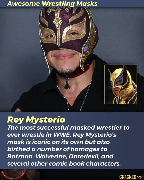 Awesome Wrestling Masks Rey Mysterio The most successful masked wrestler to ever wrestle in WWE, Rey Mysterio's mask is iconic on its own but also birthed a number of homages to Batman, Wolverine, Daredevil, and several other comic book characters. CRACKED.COM