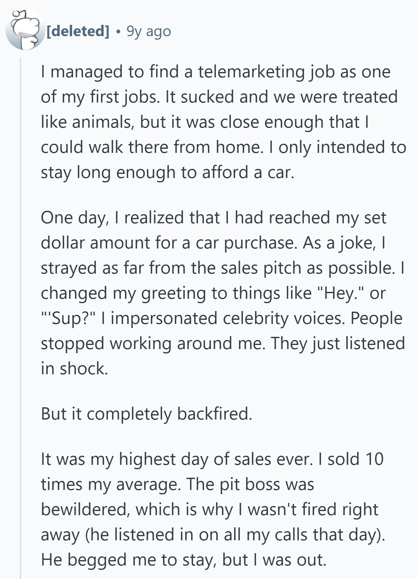 9y ago I managed to find a telemarketing job as one of my first jobs. It sucked and we were treated like animals, but it was close enough that | could walk there from home. | only intended to stay long enough to afford a car. One day, I realized that I had reached my set dollar amount for a car purchase. As a joke, I strayed as far from the sales pitch as possible. I changed my greeting to things like Hey. or 'Sup? I impersonated celebrity voices. People stopped working around me. They just listened in shock.