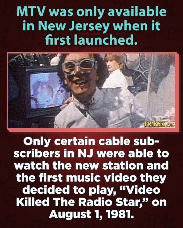 MTV was only available in New Jersey when it first launched. CRACKED.COM Only certain cable sub- scribers in NJ were able to watch the new station and the first music video they decided to play, Video Killed The Radio Star, on August 1, 1981.