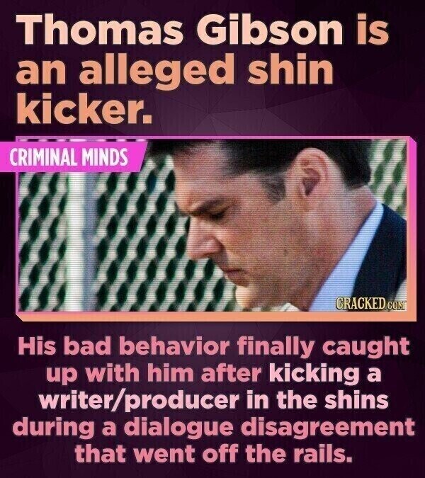 Thomas Gibson is an alleged shin kicker. CRIMINAL MINDS CRACKED.COM His bad behavior finally caught up with him after kicking a writer/producer in the shins during a dialogue disagreement that went off the rails.