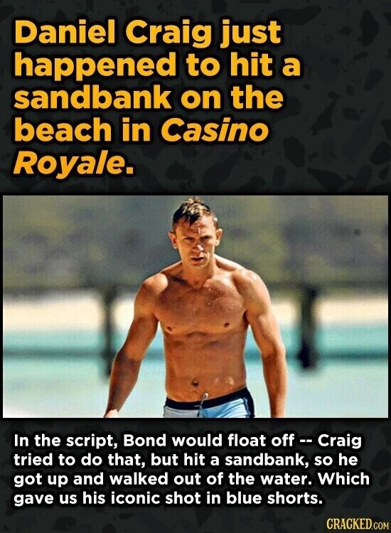 Daniel Craig just happened to hit a sandbank on the beach in Casino Royale. In the script, Bond would float off - Craig tried to do that, but hit a sandbank, so he got up and walked out of the water. Which gave us his iconic shot in blue shorts. CRACKED.COM