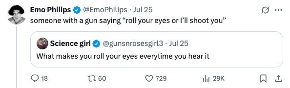 Emo Philips @EmoPhilips . _ Jul 25 ... someone with a gun saying roll your eyes or I'll shoot you Science girl @gunsnrosesgirl3.Jul. 25 What makes you roll your eyes everytime you hear it 18 60 729 29K 
