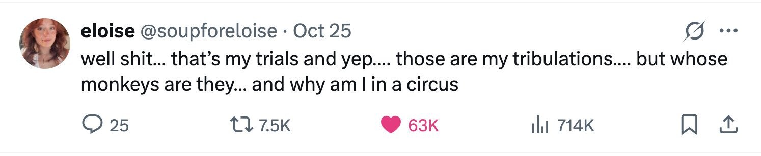 eloise @soupforeloise Oct 25 ... well shit... that's my trials and уер.... those are my tribulations.... but whose monkeys are they... and why am I in a circus 25 7.5K 63K del 714K