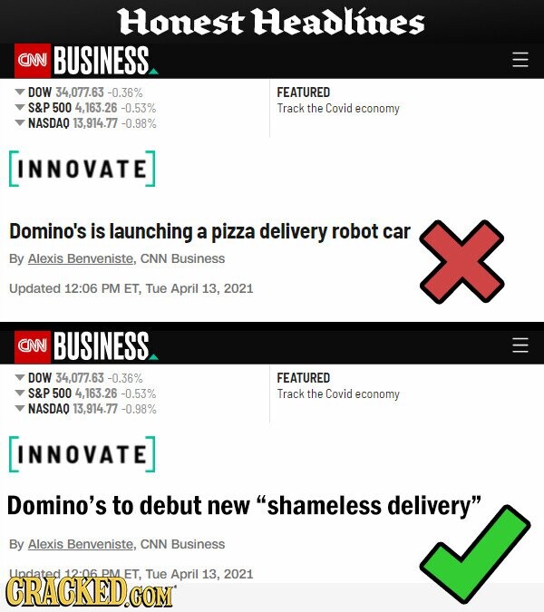 Honest Headlines CNN BUSINESS DOW 34.077.63 -0.36% FEATURED S&P 500 4,163.26 -0.53% Track the Covid economy NASDAO 13,914.77 -0.98% INNOVATE] Domino's is launching a pizza delivery robot car By Alexis Benveniste, CNN Business Updated 12:06 PM ET, Tue April 13, 2021 CNN BUSINESS DOW 34,077.63 -0.36% FEATURED S&P 500 4.163.26 -0.53%