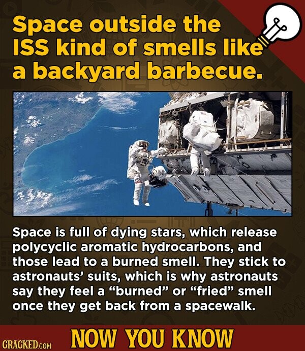 Space outside the ISS kind of smells like a backyard barbecue. Space is full of dying stars, which release polycyclic aromatic hydrocarbons, and those lead to a burned smell. They stick to astronauts' suits, which is why astronauts say they feel a burned or fried smell once they get back from a spacewalk. NOW YOU KNOW CRACKED.COM