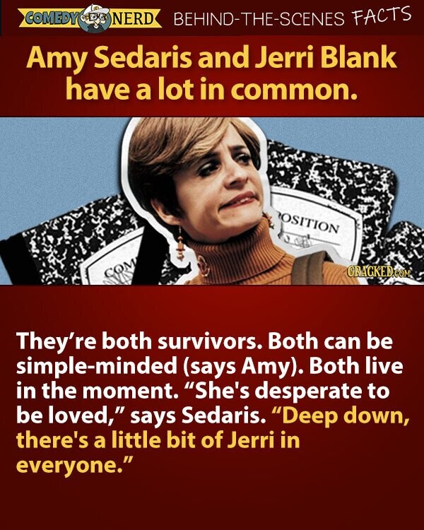 COMEDY NERD BEHIND-THE-SCENES FACTS Amy Sedaris and Jerri Blank have a lot in common. OSITION GRAGKED.COM COM They're both survivors. Both can be simple-minded (says Amy). Both live in the moment. She's desperate to be loved, says Sedaris. Deep down, there's a little bit of Jerri in everyone.