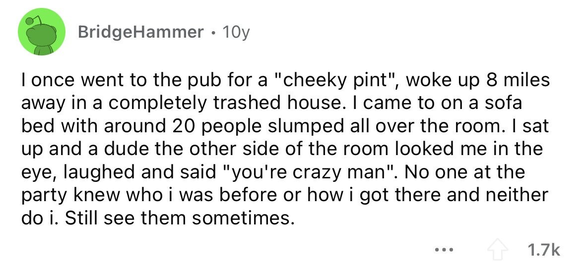 BridgeHammer . 1 10y I once went to the pub for a cheeky pint, woke up 8 miles away in a completely trashed house. I came to on a sofa bed with around 20 people slumped all over the room. I sat up and a dude the other side of the room looked me in the eye, laughed and said you're crazy man. No one at the party knew who i was before or how i got there and neither do i. Still see them sometimes. ... 1.7k