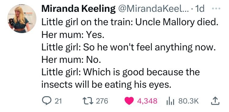 a SOUNDS Miranda Keeling @MirandaKeel... 1d ... - Little girl on the train: Uncle Mallory died. Her mum: Yes. Little girl: So he won't feel anything now. Her mum: No. Little girl: Which is good because the insects will be eating his eyes. 21 276 4,348 del 80.3K 