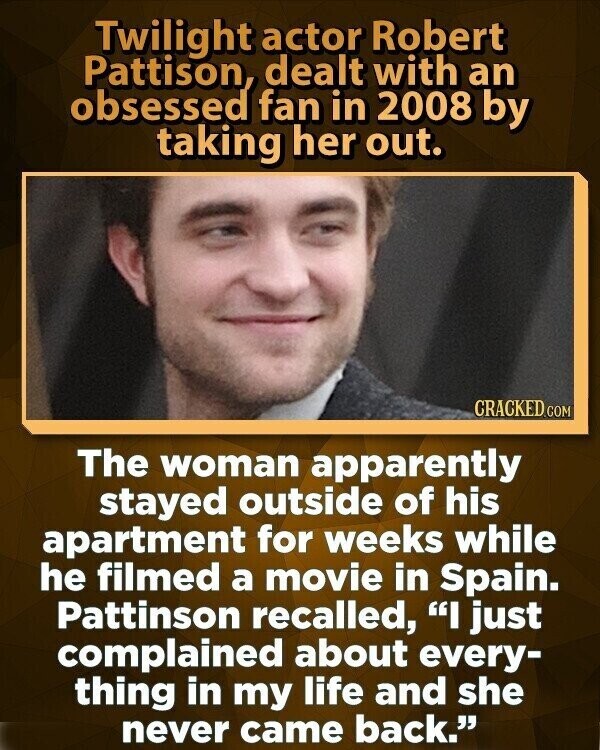 Twilight actor Robert Pattison, dealt with an obsessed fan in 2008 by taking her out. CRACKED.COM The woman apparently stayed outside of his apartment for weeks while he filmed a movie in Spain. Pattinson recalled, I just complained about every- thing in my life and she never came back.