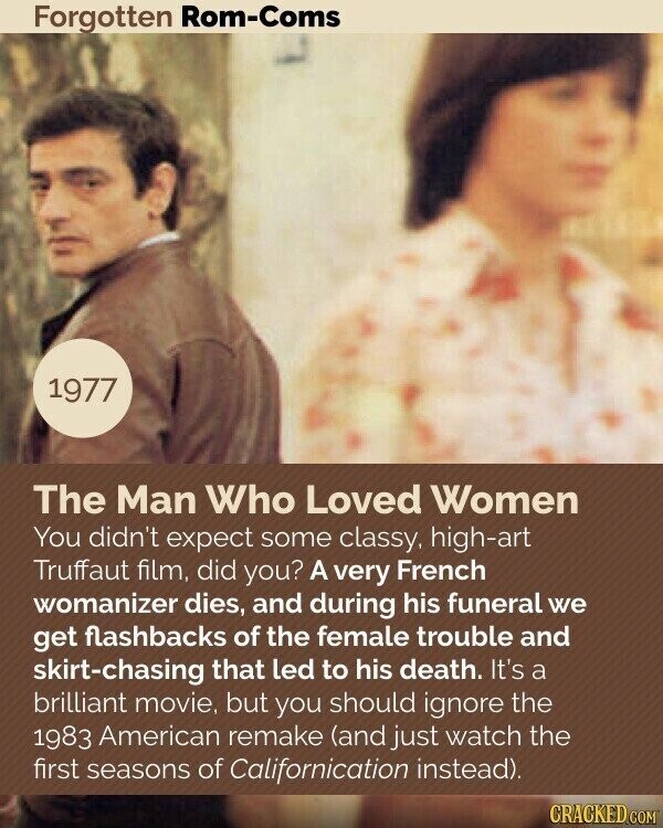 Forgotten Rom-Coms 1977 The Man Who Loved Women You didn't expect some classy, high-art Truffaut film, did you? A very French womanizer dies, and during his funeral we get flashbacks of the female trouble and skirt-chasing that led to his death. It's a brilliant movie, but you should ignore the 1983 American remake (and just watch the first seasons of Californication instead). CRACKED.COM