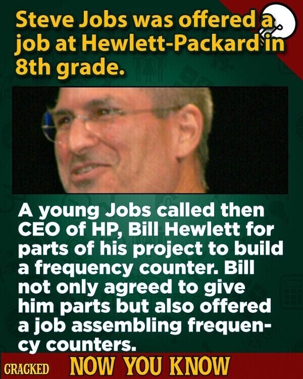 Steve Jobs was offered a job at Hewlett-Packard in 8th grade. A young Jobs called then CEO of HP, Bill Hewlett for parts of his project to build a frequency counter. Bill not only agreed to give him parts but also offered a job assembling frequen- су counters. CRACKED NOW YOU KNOW