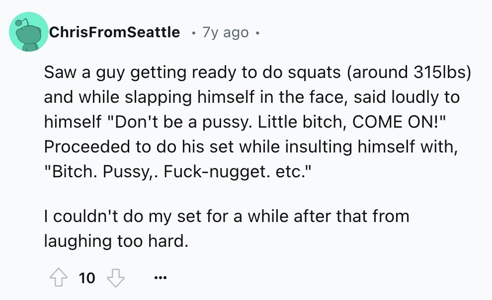 ChrisFromSeattle 7y ago Saw a guy getting ready to do squats (around 315lbs) and while slapping himself in the face, said loudly to himself Don't be a pussy. Little bitch, COME ON! Proceeded to do his set while insulting himself with, Bitch. Pussy,. Fuck-nugget. etc. I couldn't do my set for a while after that from laughing too hard. 10 ...