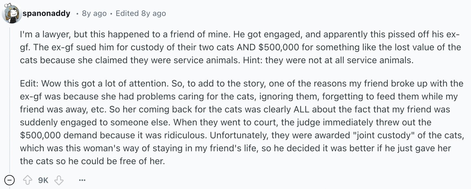 spanonaddy 8y ago 0 Edited 8y ago I'm a lawyer, but this happened to a friend of mine. Не got engaged, and apparently this pissed off his ex- gf. The ex-gf sued him for custody of their two cats AND $500,000 for something like the lost value of the cats because she claimed they were service animals. Hint: they were not at all service animals. Edit: Wow this got a lot of attention. So, to add to the story, one of the reasons my friend broke up with the ex-gf was because she had problems caring for the cats, ignoring 