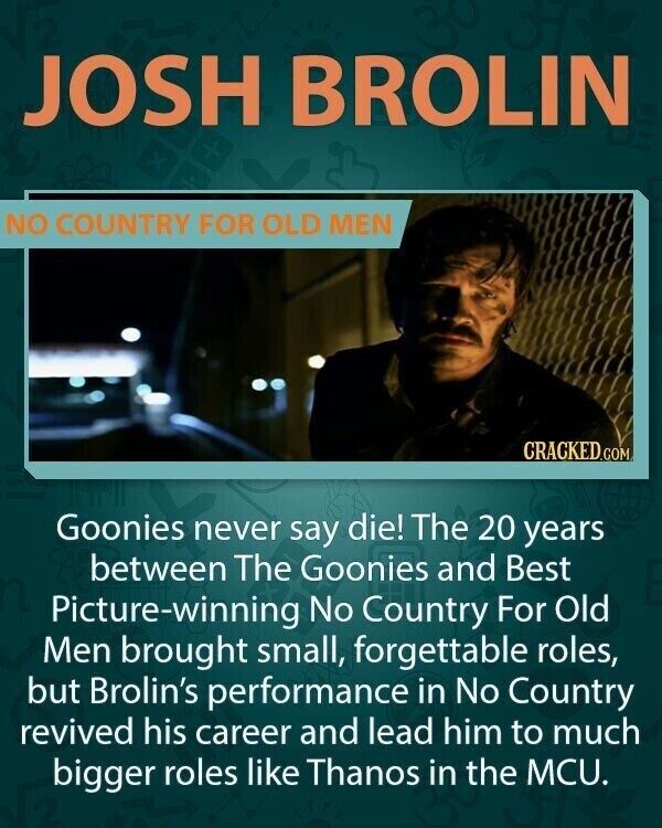 JOSH BROLIN NO COUNTRY FOR OLD MEN CRACKED.COM Goonies never say die! The 20 years between The Goonies and Best Picture-winning No Country For Old Men brought small, forgettable roles, but Brolin's performance in No Country revived his career and lead him to much bigger roles like Thanos in the MCU.