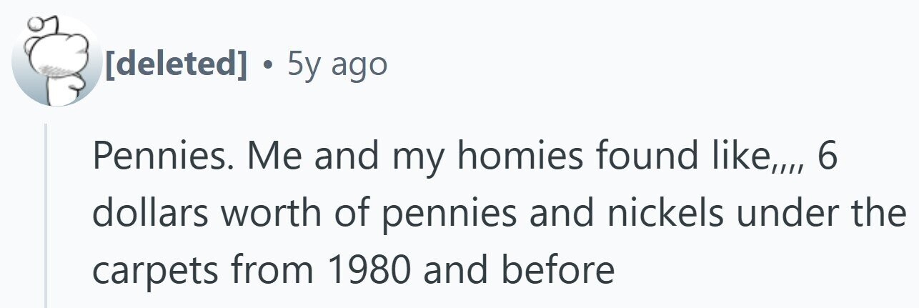 . 5y ago Pennies. Me and my homies found like,,,, 6 dollars worth of pennies and nickels under the carpets from 1980 and before