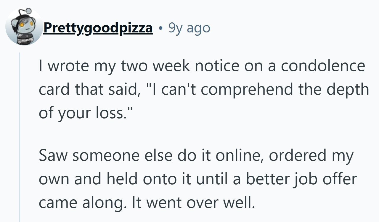 Prettygoodpizza 9y ago I wrote my two week notice on a condolence card that said, I can't comprehend the depth of your loss. Saw someone else do it online, ordered my own and held onto it until a better job offer came along. It went over well.