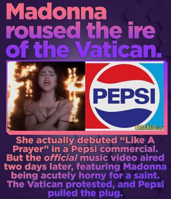 Madonna roused the ire of the Vatican. PEPSI GRACKED.COM She actually debuted Like A Prayer in a Pepsi commercial. But the official music video aired two days later, featuring Madonna being acutely horny for a saint. The Vatican protested, and Pepsi pulled the plug.