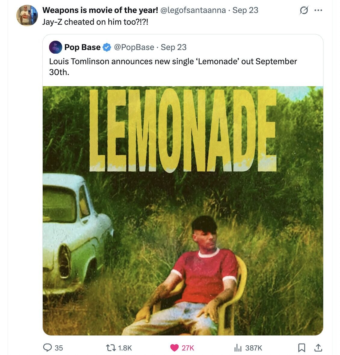 Weapons is movie of the year! @legofsantaanna - Sep 23 G ... Jay-Z cheated on him too?!?! Pop Base @PopBase Sep 23 Louis Tomlinson announces new single 'Lemonade' out September 30th. LEMONADE 35 1.8K 387K 27K 