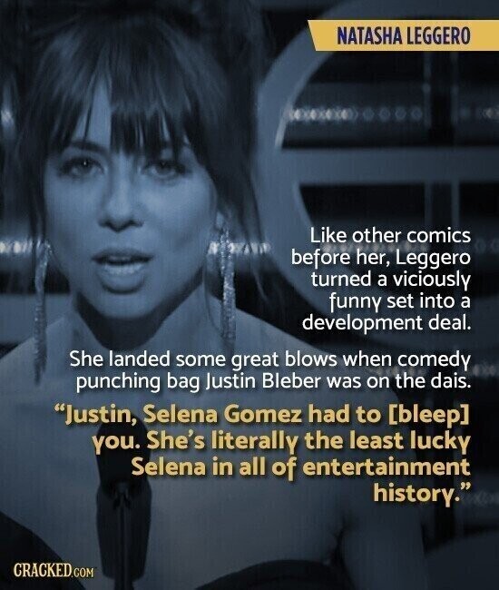 NATASHA LEGGERO Like other comics before her, Leggero turned a viciously funny set into a development deal. She landed some great blows when comedy punching bag Justin Bleber was on the dais. Justin, Selena Gomez had to  you. She's literally the least lucky Selena in all of entertainment history. CRACKED.COM